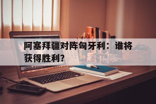 开云体育下载-包含阿塞拜疆对阵匈牙利：谁将获得胜利？的词条